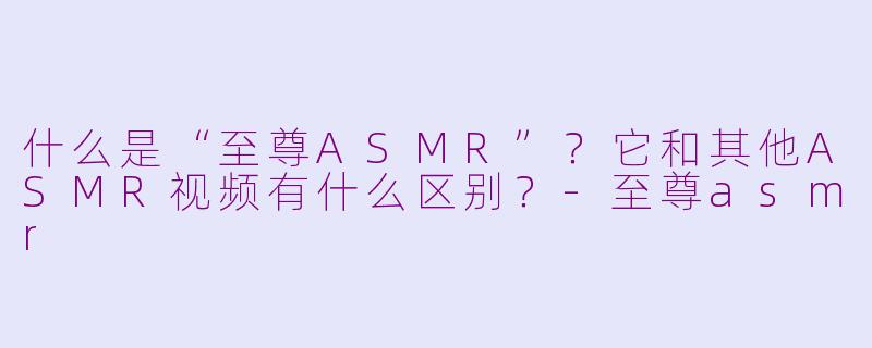 什么是“至尊ASMR”?它和其他ASMR视频有什么区别?