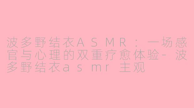 波多野结衣ASMR：一场感官与心理的双重疗愈体验-波多野结衣asmr主观