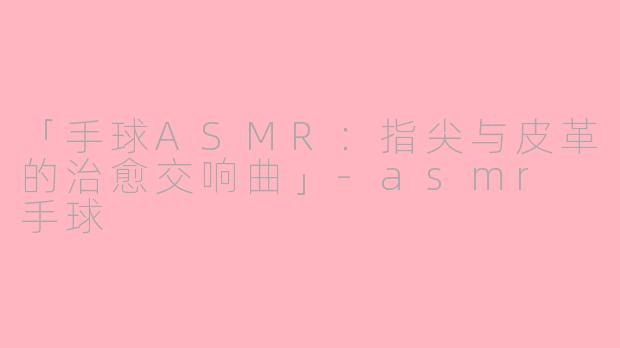 「手球ASMR：指尖与皮革的治愈交响曲」-asmr 手球
