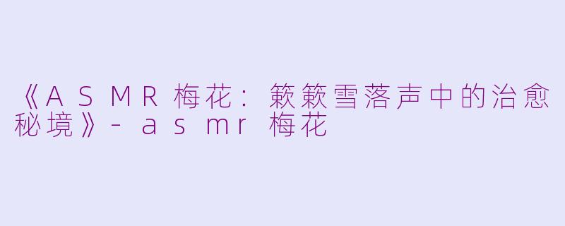 《ASMR梅花：簌簌雪落声中的治愈秘境》-asmr梅花