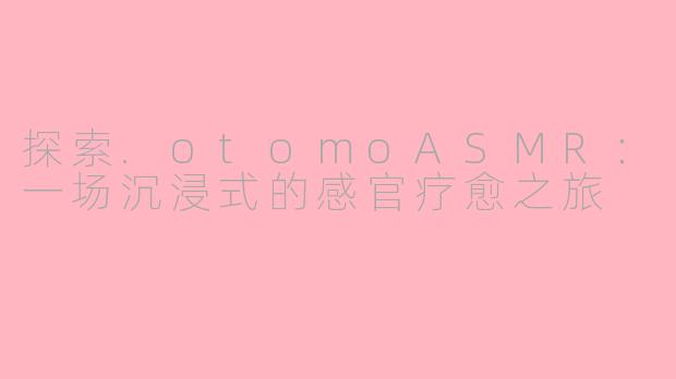 探索.otomoASMR：一场沉浸式的感官疗愈之旅