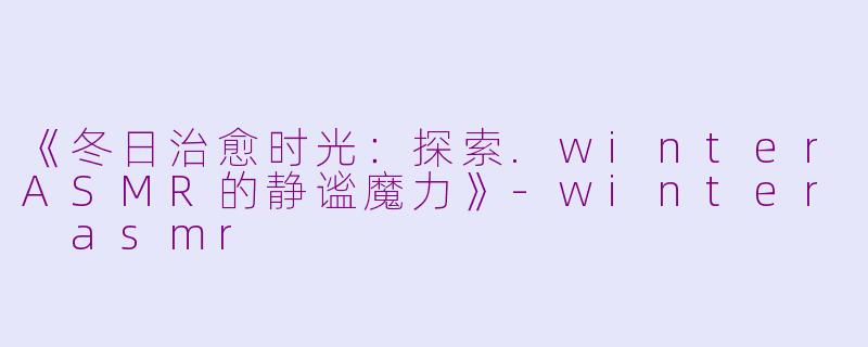《冬日治愈时光：探索.winterASMR的静谧魔力》-winter asmr