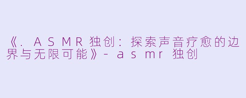 《.ASMR独创：探索声音疗愈的边界与无限可能》-asmr独创