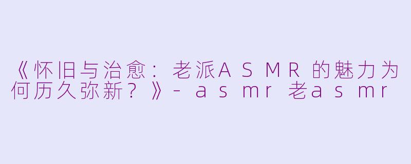 《怀旧与治愈:老派ASMR的魅力为何历久弥新?》