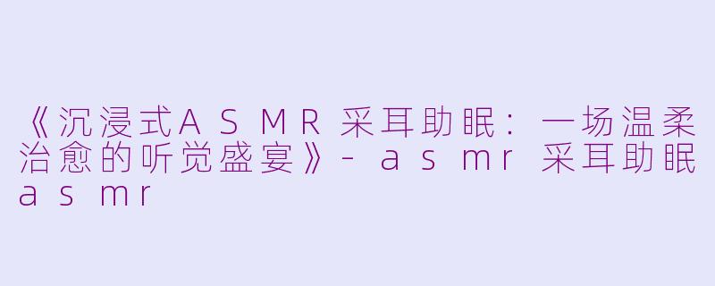 《沉浸式ASMR采耳助眠：一场温柔治愈的听觉盛宴》-asmr采耳助眠asmr