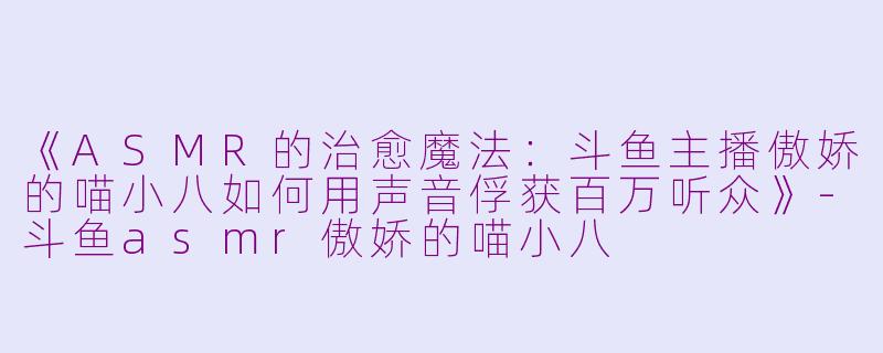《ASMR的治愈魔法：斗鱼主播傲娇的喵小八如何用声音俘获百万听众》-斗鱼asmr傲娇的喵小八