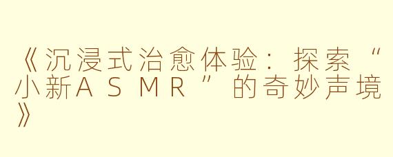 《沉浸式治愈体验：探索“小新ASMR”的奇妙声境》