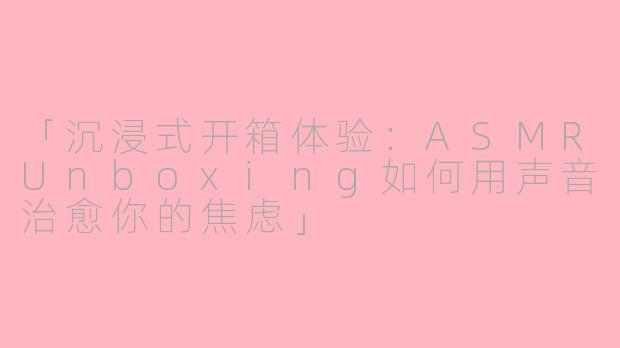 「沉浸式开箱体验:ASMRUnboxing如何用声音治愈你的焦虑」