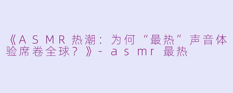 《ASMR热潮：为何“最热”声音体验席卷全球？》-asmr最热