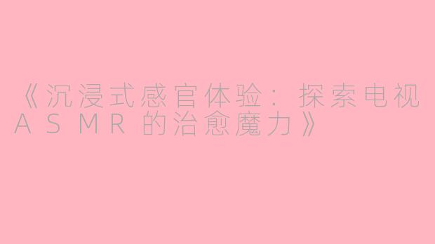 《沉浸式感官体验：探索电视ASMR的治愈魔力》