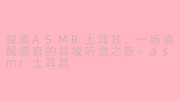 探索ASMR土耳其：一场唤醒感官的异域听觉之旅-asmr土耳其