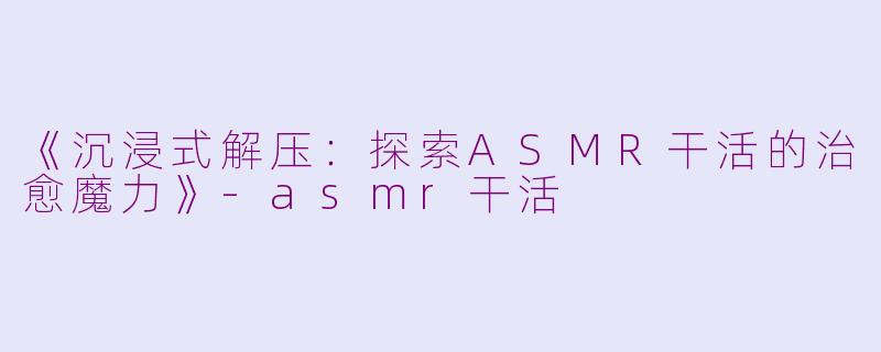 《沉浸式解压：探索ASMR干活的治愈魔力》-asmr干活