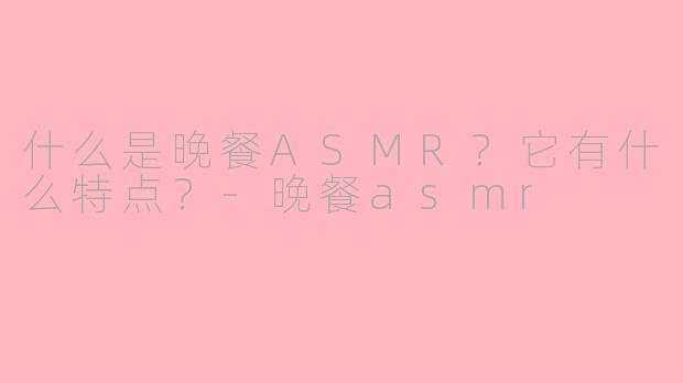 什么是晚餐ASMR?它有什么特点?