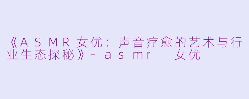 《ASMR女优:声音疗愈的艺术与行业生态探秘》