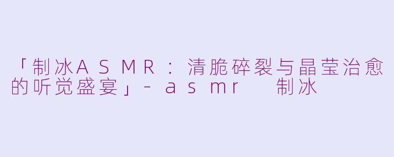 「制冰ASMR：清脆碎裂与晶莹治愈的听觉盛宴」-asmr 制冰