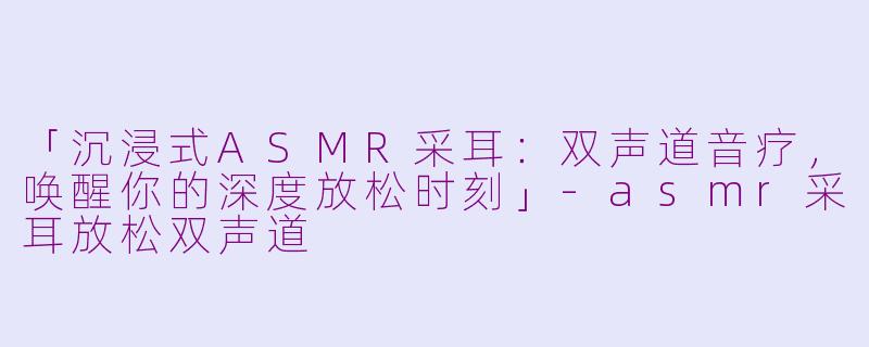 「沉浸式ASMR采耳：双声道音疗，唤醒你的深度放松时刻」-asmr采耳放松双声道