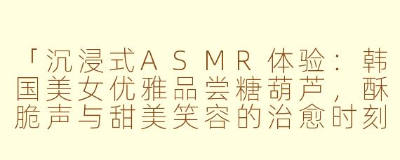 「沉浸式ASMR体验:韩国美女优雅品尝糖葫芦,酥脆声与甜美笑容的治愈时刻」