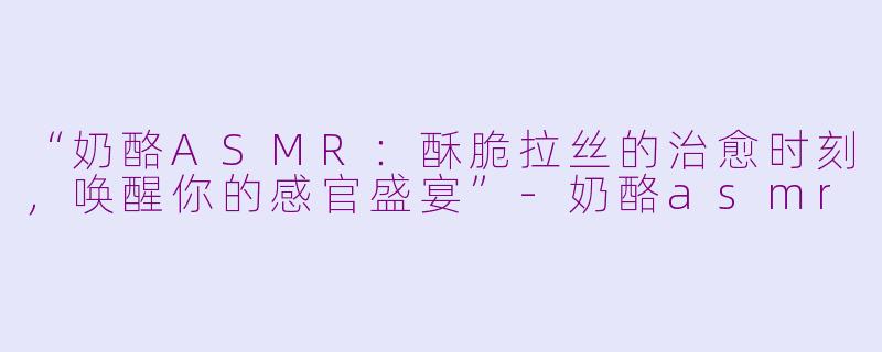 “奶酪ASMR：酥脆拉丝的治愈时刻，唤醒你的感官盛宴”-奶酪asmr