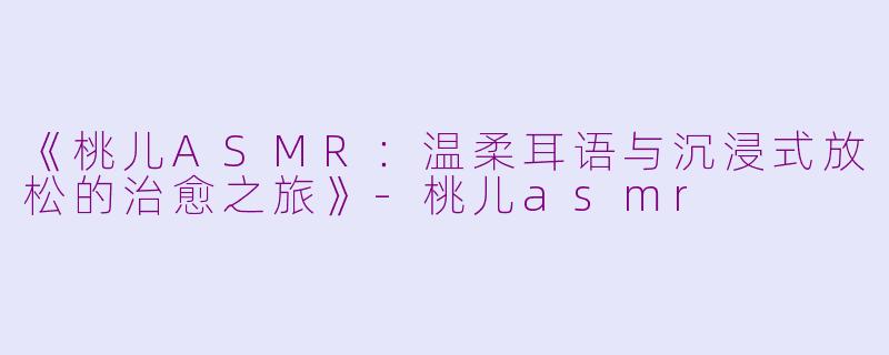 《桃儿ASMR：温柔耳语与沉浸式放松的治愈之旅》-桃儿asmr