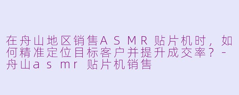 在舟山地区销售ASMR贴片机时,如何精准定位目标客户并提升成交率?
