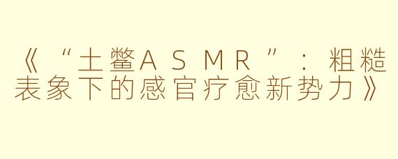 《“土鳖ASMR”：粗糙表象下的感官疗愈新势力》
