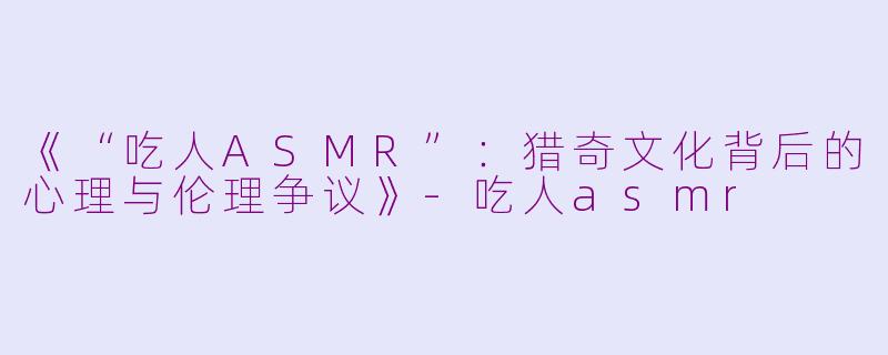 《“吃人ASMR”：猎奇文化背后的心理与伦理争议》-吃人asmr