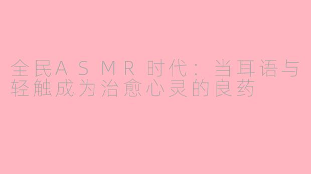 全民ASMR时代：当耳语与轻触成为治愈心灵的良药