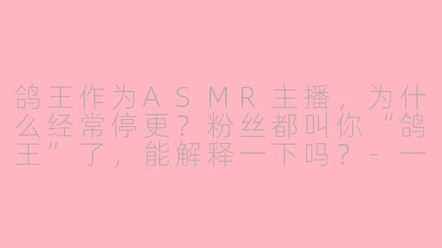鸽王作为ASMR主播,为什么经常停更?粉丝都叫你“鸽王”了,能解释一下吗?