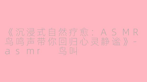 《沉浸式自然疗愈：ASMR鸟鸣声带你回归心灵静谧》-asmr 鸟叫