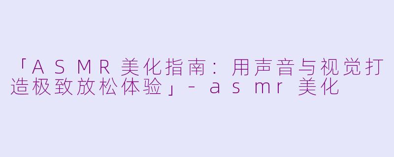 「ASMR美化指南：用声音与视觉打造极致放松体验」-asmr美化