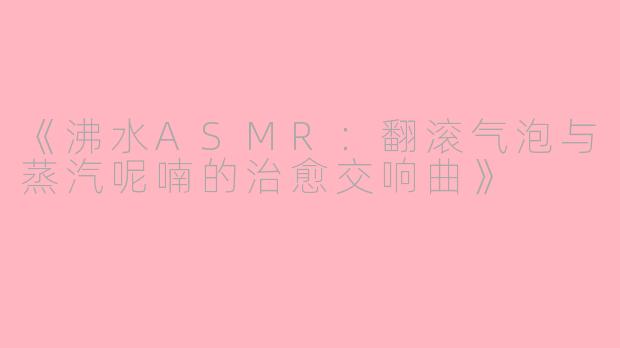 《沸水ASMR：翻滚气泡与蒸汽呢喃的治愈交响曲》