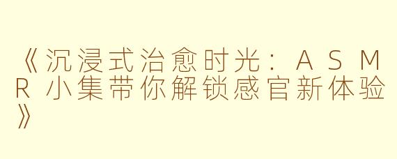 《沉浸式治愈时光：ASMR小集带你解锁感官新体验》