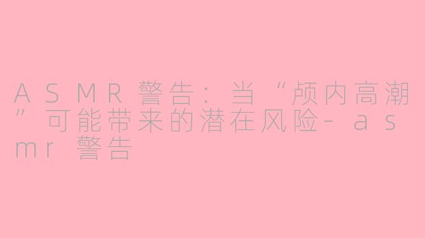 ASMR警告：当“颅内高潮”可能带来的潜在风险-asmr警告
