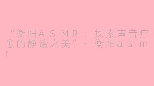 “衡阳ASMR：探索声音疗愈的静谧之美”-衡阳asmr
