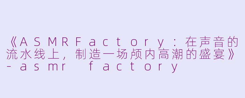《ASMRFactory:在声音的流水线上,制造一场颅内高潮的盛宴》