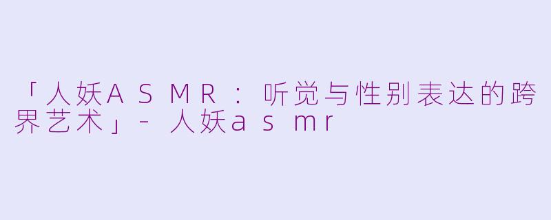 「人妖ASMR：听觉与性别表达的跨界艺术」-人妖asmr