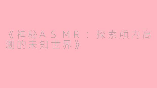 《神秘ASMR：探索颅内高潮的未知世界》
