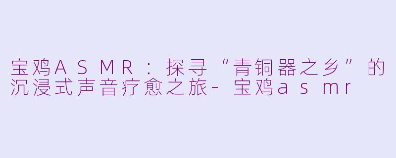 宝鸡ASMR:探寻“青铜器之乡”的沉浸式声音疗愈之旅