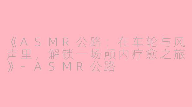 《ASMR公路：在车轮与风声里，解锁一场颅内疗愈之旅》-ASMR公路