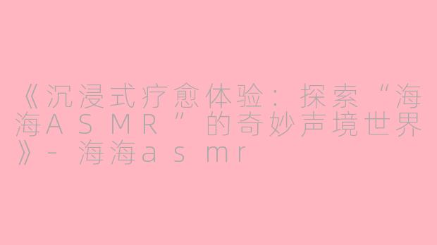 《沉浸式疗愈体验:探索“海海ASMR”的奇妙声境世界》