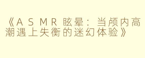 《ASMR眩晕:当颅内高潮遇上失衡的迷幻体验》