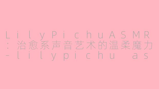 LilyPichuASMR：治愈系声音艺术的温柔魔力-lilypichu asmr