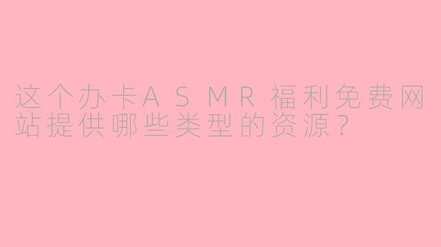 这个办卡ASMR福利免费网站提供哪些类型的资源？