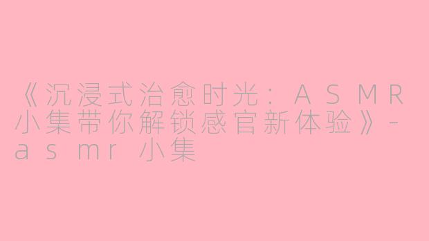 《沉浸式治愈时光：ASMR小集带你解锁感官新体验》-asmr小集