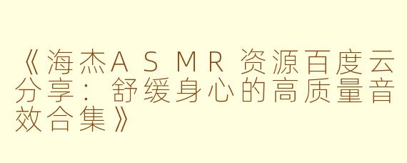 《海杰ASMR资源百度云分享：舒缓身心的高质量音效合集》