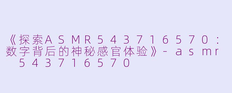 《探索ASMR543716570：数字背后的神秘感官体验》-asmr 543716570