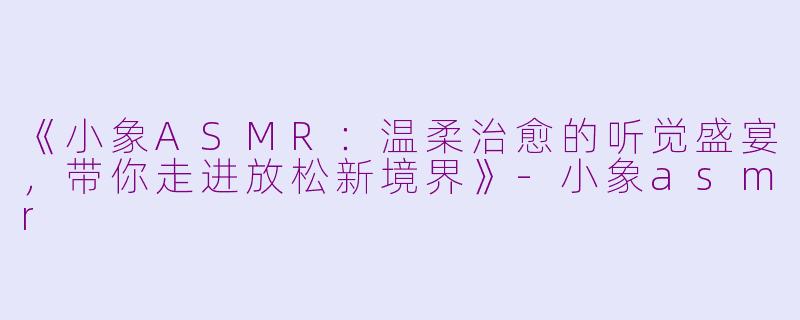 《小象ASMR：温柔治愈的听觉盛宴，带你走进放松新境界》-小象asmr