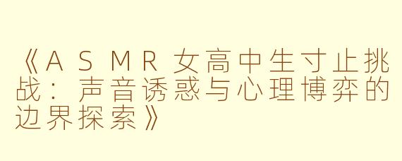 《ASMR女高中生寸止挑战：声音诱惑与心理博弈的边界探索》