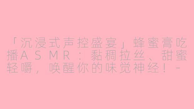「沉浸式声控盛宴」蜂蜜膏吃播ASMR：黏稠拉丝、甜蜜轻嚼，唤醒你的味觉神经！-吃播声控asmr吃蜂蜜膏