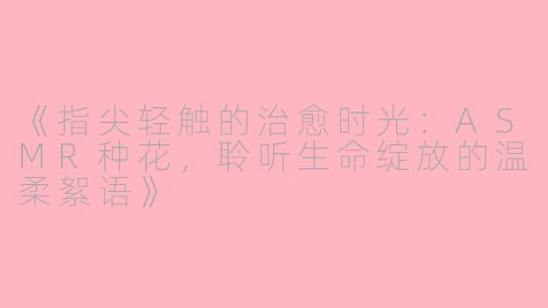 《指尖轻触的治愈时光:ASMR种花,聆听生命绽放的温柔絮语》